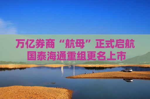 万亿券商“航母”正式启航 国泰海通重组更名上市