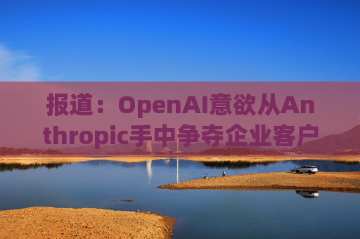 报道：OpenAI意欲从Anthropic手中争夺企业客户