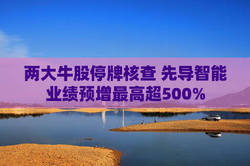 两大牛股停牌核查 先导智能业绩预增最高超500%