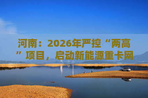 河南：2026年严控“两高”项目，启动新能源重卡网络建设