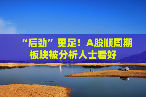 “后劲”更足！A股顺周期板块被分析人士看好