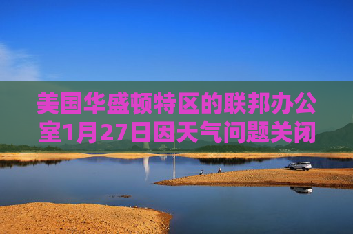 美国华盛顿特区的联邦办公室1月27日因天气问题关闭