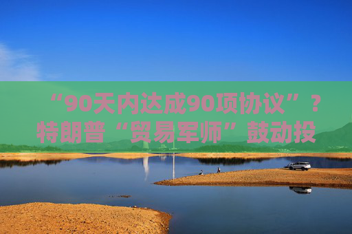 “90天内达成90项协议”？特朗普“贸易军师”鼓动投资者买美股