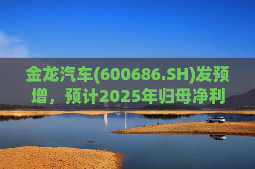 金龙汽车(600686.SH)发预增，预计2025年归母净利润约4.63亿元，同比增长193.68%