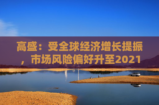 高盛：受全球经济增长提振，市场风险偏好升至2021年以来最高水平