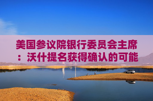 美国参议院银行委员会主席：沃什提名获得确认的可能性为100%