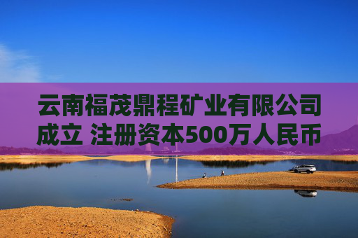 云南福茂鼎程矿业有限公司成立 注册资本500万人民币