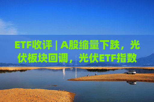 ETF收评 | A股缩量下跌，光伏板块回调，光伏ETF指数基金跌5.9%