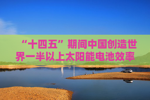 “十四五”期间中国创造世界一半以上太阳能电池效率纪录