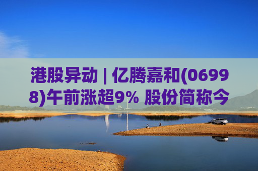 港股异动 | 亿腾嘉和(06998)午前涨超9% 股份简称今日起正式更名为“亿腾嘉和”