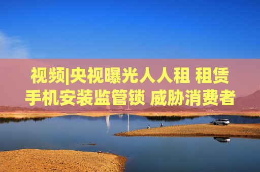 视频|央视曝光人人租 租赁手机安装监管锁 威胁消费者
