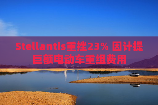 Stellantis重挫23% 因计提巨额电动车重组费用