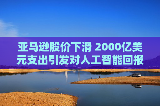 亚马逊股价下滑 2000亿美元支出引发对人工智能回报的担忧  第1张
