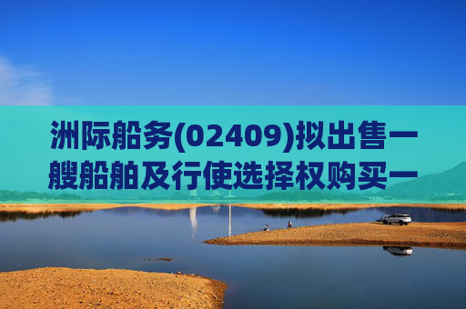 洲际船务(02409)拟出售一艘船舶及行使选择权购买一艘船舶