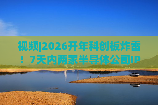 视频|2026开年科创板炸雷！7天内两家半导体公司IPO撤单，都是头部券商保荐的！