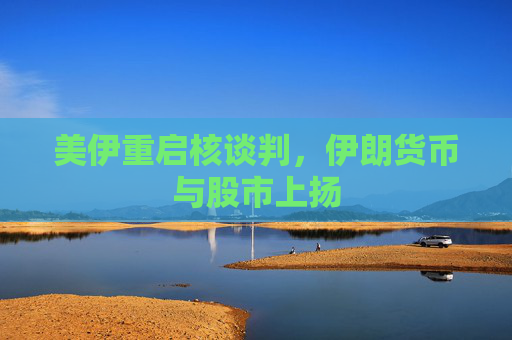 美伊重启核谈判，伊朗货币与股市上扬