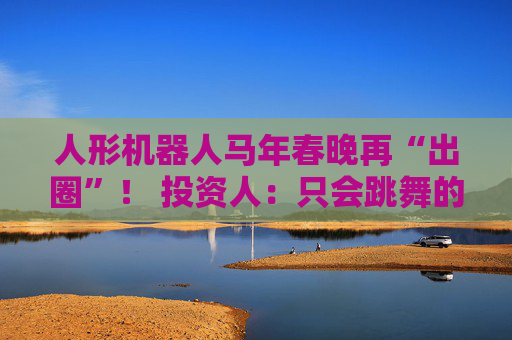 人形机器人马年春晚再“出圈”！ 投资人：只会跳舞的不投了 三条技术路线并行竞速，机器人要为场景落地