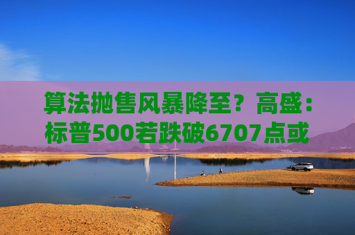 算法抛售风暴降至？高盛：标普500若跌破6707点或触发800亿美元系统性卖盘