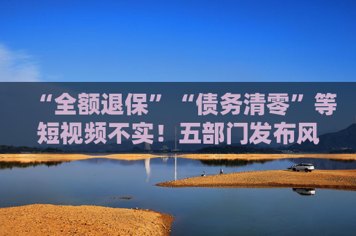 “全额退保”“债务清零”等短视频不实！五部门发布风险提示