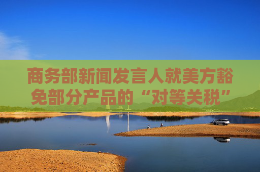 商务部新闻发言人就美方豁免部分产品的“对等关税”答记者问