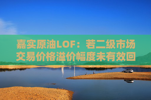 嘉实原油LOF：若二级市场交易价格溢价幅度未有效回落 有权申请盘中临时停牌、延长停牌等措施以向市场警示风险