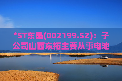 *ST东晶(002199.SZ)：子公司山西东拓主要从事电池级碳酸锂生产与销售业务