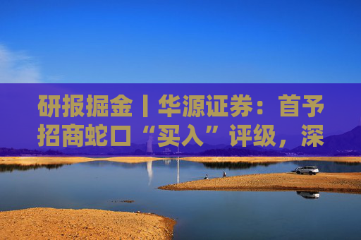 研报掘金丨华源证券：首予招商蛇口“买入”评级，深耕核心城市，央企平台优势凸显