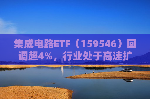 集成电路ETF（159546）回调超4%，行业处于高速扩容期，市场空间广阔，回调或可布局