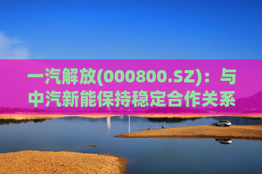 一汽解放(000800.SZ)：与中汽新能保持稳定合作关系