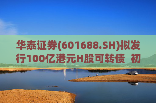华泰证券(601688.SH)拟发行100亿港元H股可转债  初始转换价溢价约6.78%