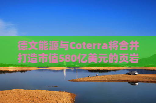 德文能源与Coterra将合并打造市值580亿美元的页岩油生产商