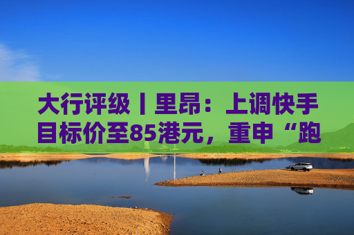 大行评级丨里昂：上调快手目标价至85港元，重申“跑赢大市”评级