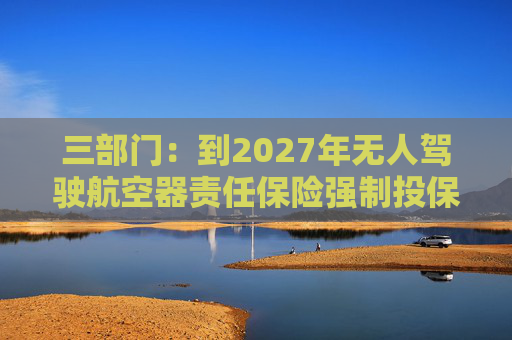 三部门：到2027年无人驾驶航空器责任保险强制投保制度初步建立 低空保险产品不断丰富