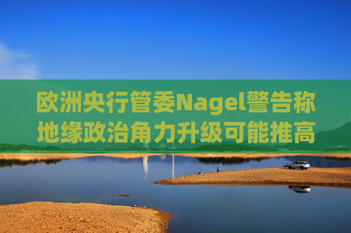 欧洲央行管委Nagel警告称地缘政治角力升级可能推高通胀