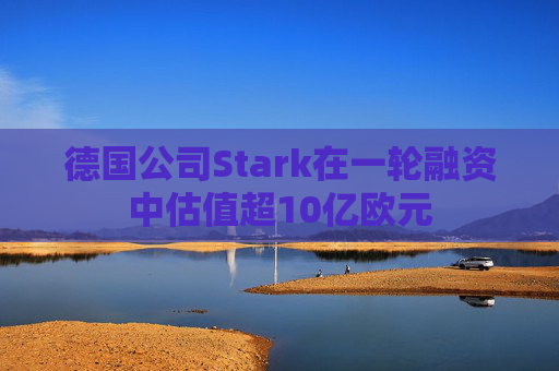 德国公司Stark在一轮融资中估值超10亿欧元