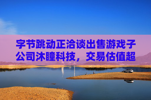 字节跳动正洽谈出售游戏子公司沐瞳科技，交易估值超60亿美元