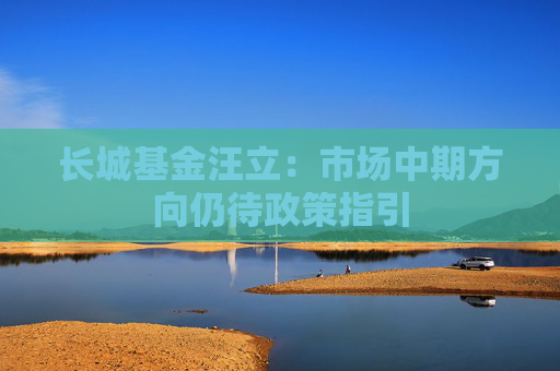 长城基金汪立：市场中期方向仍待政策指引