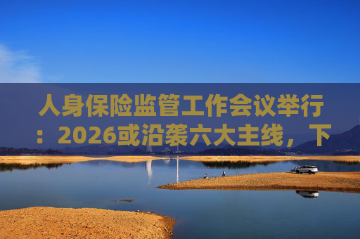 人身保险监管工作会议举行：2026或沿袭六大主线，下一位人身险司司长成最大悬念