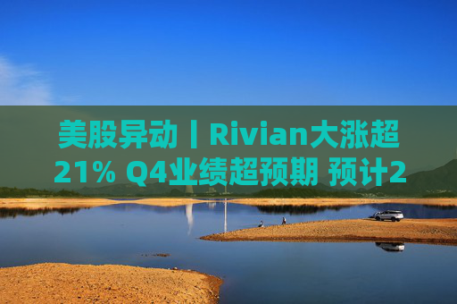 美股异动丨Rivian大涨超21% Q4业绩超预期 预计2026年交付量将激增53%