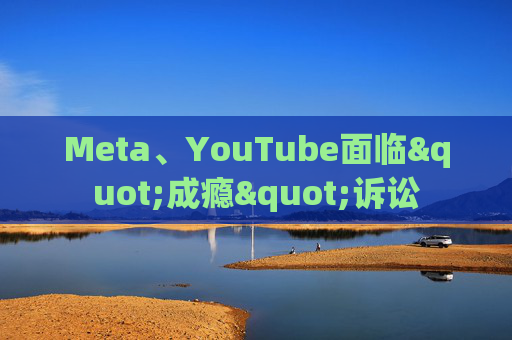 Meta、YouTube面临"成瘾"诉讼