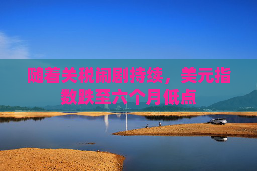 随着关税闹剧持续，美元指数跌至六个月低点