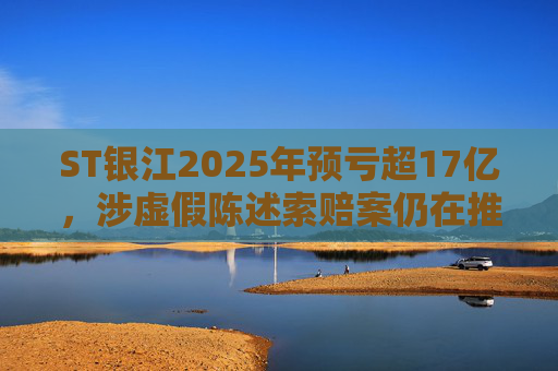 ST银江2025年预亏超17亿，涉虚假陈述索赔案仍在推进