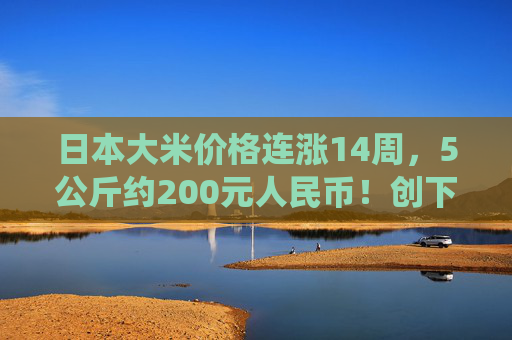 日本大米价格连涨14周，5公斤约200元人民币！创下了有统计以来的最高纪录