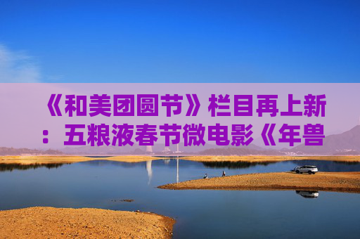 《和美团圆节》栏目再上新：五粮液春节微电影《年兽归山》温情上线