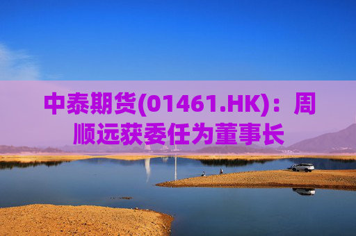 中泰期货(01461.HK)：周顺远获委任为董事长