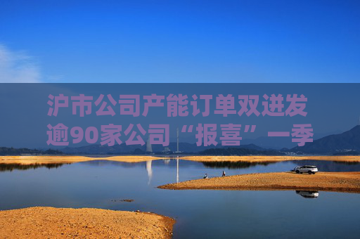 沪市公司产能订单双迸发 逾90家公司“报喜”一季度业绩