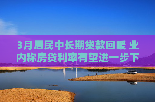 3月居民中长期贷款回暖 业内称房贷利率有望进一步下调
