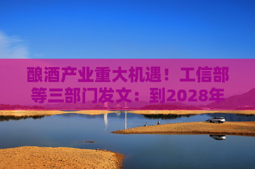 酿酒产业重大机遇！工信部等三部门发文：到2028年，培育至少10个百亿级特色酿酒产业园区