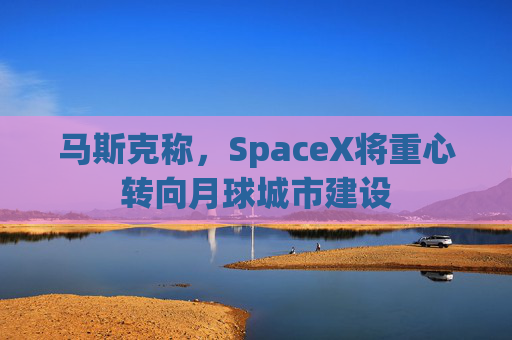 马斯克称，SpaceX将重心转向月球城市建设