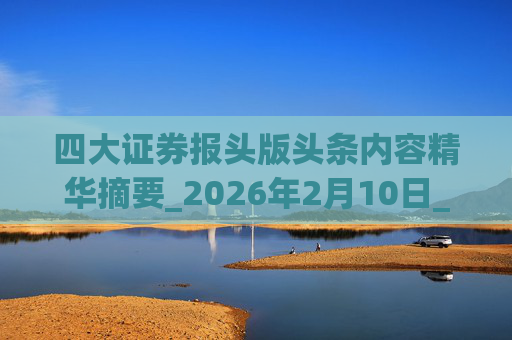 四大证券报头版头条内容精华摘要_2026年2月10日_财经新闻